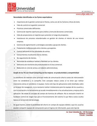 Necesidades identificadas en las Pymes exportadoras
Importancia de la gestión comercial en Pymex, como uno de los factores críticos de éxito.
Falta de control en la gestión comercial.
Prácticas comerciales deficientes.
Carencia de reportes oportunos para análisis y toma de decisiones comerciales.
Falta de proyecciones en reportes que aumenten el rango de prospectos.
Inexistencia de procesos estandarizados en gestión de clientes al interior de una misma
empresa.
Carencia de segmentación y estrategias asociadas a grupo de clientes.
Tratamiento indiferenciado entre clientes y prospectos.
Control deficiente en las actividades de ventas.
Conocimientos insuficientes de los clientes.
No seguimiento de clientes.
Necesidad de establecer lealtad y fidelidad con los clientes.
Deficiencia de monitoreo de productividad en el área comercial.
Reducción en ciclo de ventas y en labores administrativas.
Acople de las TIC con Cloud Computing con las mejoras en productividad y competitividad
La plataforma de internet como principal medio de comunicación ahorra costos de interconexión
entre los vendedores y la compañía. Este concepto reduce costos al no tener que realizar
inversiones extras en servidores ni equipos. Como este tipo de aplicaciones están diseñadas sobre
un browser de navegación, no es necesario realizar instalaciones para los equipos de los usuarios y
con la suscripción a la herramienta se accede inmediatamente a las actualizaciones y mejoras de la
aplicación. No existe el concepto de compra de licencias de software. No es necesario invertir en
hardware central de ningún tipo para el funcionamiento del sistema lo que libera costos ocultos
típicos en la inversión de tecnología.
De igual manera, existe la posibilidad del ahorro en compra de equipos debido a que los usuarios
pueden compartir equipos de computación para el ingreso de información, pues este tipo de

 