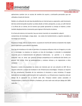 aplicaciones cuentan con un acceso de nombre de usuario y contraseña personales que son
utilizados a través de internet.
Debido a la utilización de este tipo de plataformas en internet para su operación, cada funcionario
del área comercial puede visualizar sus datos desde un hotel, aeropuerto, su casa, un café internet
o la oficina de un cliente; de tal manera que puede aprovechar su tiempo al máximo y evitar
también desplazamientos innecesarios para ingresar información al sistema.
En el tema de retorno a la inversión, hay una menor inversión sin necesidad de adquirir
compromisos de tecnología a largo plazo. Los costos de mantenimiento y soporte asociados a
tecnología son menores.
Respecto al riesgo, este es mucho menor. La puesta en marcha del sistema es bastante más rápida
para la operación y para obtener resultados.
Este tipo de iniciativas en la nube le permiten a la empresa enfocarse más en el negocio y no solo
en la tecnología. La empresa no necesita un área de tecnología, ni entender la complejidad
requerida para la implementación de softwares tradicionales. Le permite a la empresa
enfocarse más en áreas que generan ventajas competitivas en la satisfacción del cliente y en
generar más ventas. Evita las preocupaciones y costosos retrasos y en migraciones a otras
versiones.
Respecto a costos de propiedad, los costos son menores por ser una solución en ASP. No se
requiere selección y compra de hardware ni de infraestructura tecnológica. Tampoco se requiere
de una actualización inmediata de los anteriores al vincularse a estas iniciativas. El equipo
dedicado de tecnología y administración de la aplicación y su infraestructura respectiva está por
debajo de la aplicación en un 62,5% cada año. Tampoco existen costos asociados al
mantenimiento y soporte de software y hardware, por esta razón esto está por debajo del 100%
cada año.

 