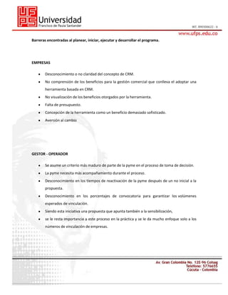 Barreras encontradas al planear, iniciar, ejecutar y desarrollar el programa.

EMPRESAS
Desconocimiento o no claridad del concepto de CRM.
No comprensión de los beneficios para la gestión comercial que conlleva el adoptar una
herramienta basada en CRM.
No visualización de los beneficios otorgados por la herramienta.
Falta de presupuesto.
Concepción de la herramienta como un beneficio demasiado sofisticado.
Aversión al cambio

GESTOR - OPERADOR
Se asume un criterio más maduro de parte de la pyme en el proceso de toma de decisión.
La pyme necesita más acompañamiento durante el proceso.
Desconocimiento en los tiempos de reactivación de la pyme después de un no inicial a la
propuesta.
Desconocimiento en los porcentajes de convocatoria para garantizar los volúmenes
esperados de vinculación.
Siendo esta iniciativa una propuesta que apunta también a la sensibilización,
se le resta importancia a este proceso en la práctica y se le da mucho enfoque solo a los
números de vinculación de empresas.

 