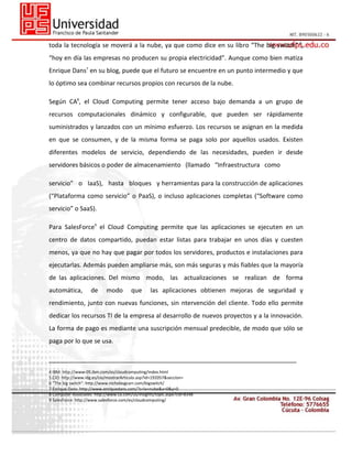 toda la tecnología se moverá a la nube, ya que como dice en su libro “The big switch” 6,
“hoy en día las empresas no producen su propia electricidad”. Aunque como bien matiza
Enrique Dans7 en su blog, puede que el futuro se encuentre en un punto intermedio y que
lo óptimo sea combinar recursos propios con recursos de la nube.
Según CA8, el Cloud Computing permite tener acceso bajo demanda a un grupo de
recursos computacionales dinámico y configurable, que pueden ser rápidamente
suministrados y lanzados con un mínimo esfuerzo. Los recursos se asignan en la medida
en que se consumen, y de la misma forma se paga solo por aquellos usados. Existen
diferentes modelos de servicio, dependiendo de las necesidades, pueden ir desde
servidores básicos o poder de almacenamiento (llamado “Infraestructura como
servicio” o IaaS), hasta bloques y herramientas para la construcción de aplicaciones
(“Plataforma como servicio” o PaaS), o incluso aplicaciones completas (“Software como
servicio” o SaaS).
Para SalesForce9 el Cloud Computing permite que las aplicaciones se ejecuten en un
centro de datos compartido, puedan estar listas para trabajar en unos días y cuesten
menos, ya que no hay que pagar por todos los servidores, productos e instalaciones para
ejecutarlas. Además pueden ampliarse más, son más seguras y más fiables que la mayoría
de las aplicaciones. Del mismo modo, las actualizaciones se realizan de forma
automática,

de

modo

que

las aplicaciones obtienen mejoras de seguridad y

rendimiento, junto con nuevas funciones, sin ntervención del cliente. Todo ello permite
dedicar los recursos TI de la empresa al desarrollo de nuevos proyectos y a la innovación.
La forma de pago es mediante una suscripción mensual predecible, de modo que sólo se
paga por lo que se usa.
________________________________________________________________________
4 IBM: http://www-05.ibm.com/es/cloudcomputing/index.html
5 CIO: http://www.idg.es/cio/mostrarArticulo.asp?id=192057&seccion=
6 “The big switch”: http://www.nicholasgcarr.com/bigswitch/
7 Enrique Dans: http://www.enriquedans.com/?s=la+nube&x=0&y=0
8 Computer Associates: http://www.ca.com/us/insights/topic.aspx?cid=8348
9 SalesForce: http://www.salesforce.com/es/cloudcomputing/

 