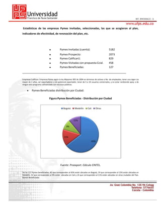 Estadísticas de las empresas Pymes invitadas, seleccionadas, las que se acogieron al plan,
indicadores de efectividad, de renovación del plan, etc.

Pymex Invitadas (cuenta):

5182

Pymex Prospecto:
Pymex Califican1:

2073
829

Pymex Visitadas con propuesta Ccial.
Pymex Beneficiadas:

458
127

________________________________________________________________________
Empresas Califican: Empresas Pyme según la ley Mipymes 905 de 2004 en términos de activos o No de empleados, tener una vigen cia
mayor de 2 años, ser exportadora o con potencial exportador, tener de 5 a 10 usuarios comerciales, y no estar recibiendo apoy o de
ningún otro programa cofinanciado con recursos públicos.

Pymex Beneficiadas distribución por Ciudad:
Figura Pymex Beneficiadas - Distribución por Ciudad

Fuente: Proexport. Cálculo CINTEL.
De las 127 Pymex beneficiadas, 82 que corresponden al 65% están ubicadas en Bogotá, 19 que corresponden al 15% están ubicadas en
Medellín, 12 que corresponden al 9% están ubicadas en Cali y 14 que corresponden al 11% están ubicadas en otras ciudades del País.
Pymex Beneficiadas

 