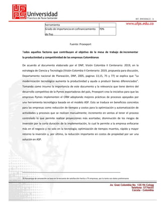 herramienta
Grado de importancia en cofinanciamiento

70%

de Pxp
Fuente: Proexport
Todos aquellos factores que contribuyen al objetivo de la mesa de trabajo de incrementar
la productividad y competitividad de las empresas Colombianas
De acuerdo al documento elaborado por el DNP, Visión Colombia II Centenario: 2019, en la
estrategia de Ciencia y Tecnología (Visión Colombia II Centenario: 2019, propuesta para discusión,
Departamento nacional de Planeación, DNP, 2005, paginas 13,15, 75 y 77) se explica que “La
modernización tecnológica aumenta la productividad y ayuda a producir bienes diferenciados”.
Tomando como insumo la importancia de este documento y la relevancia que tiene dentro del
desarrollo competitivo de la Pymes exportadoras del país, Proexport crea la iniciativa para que las
empresas Pymes implementen el CRM adoptando mejores prácticas de procesos apoyados por
una herramienta tecnológica basada en el modelo ASP. Esto se traduce en beneficios concretos
para las empresas como reducción de tiempos y costos para la optimización y automatización de
actividades y procesos que se realizan manualmente; incremento en ventas al tener el proceso
controlado lo que permite realizar proyecciones más acertadas; disminución de los riesgos de
inversión por la corta duración de la implementación, lo cual le permite a la empresa enfocarse
más en el negocio y no solo en la tecnología; optimización de tiempos muertos, rápido y mayor
retorno la inversión y, por último, la reducción importante en costos de propiedad por ser una
solución en ASP.

____________________________________________________________________
El Porcentaje de renovación se basa en la encuesta de satisfacción hecha a 75 empresas, por lo tanto son datos preliminares

 
