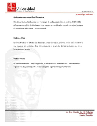 Modelos de negocios de Cloud Computing
El Instituto Nacional de Estándares y Tecnología de los Estados Unidos de América (NIST, 2009)
define cuatro modelos de despliegue. Estos pueden ser considerados como la estructura básica de
los modelos de negocios del Cloud Computing:

Modelo público
La infraestructura de la Nube está disponible para el público en general o puede estar orientado a
una industria en particular. Esta infraestructura es propiedad de la organización que ofrece
los servicios en la nube.

Modelo Privado
En el modelo de Cloud Computing privado, la infraestructura está orientada a servir a una sola
organización. Su gestión puede ser realizada por la organización o por un tercero.

 