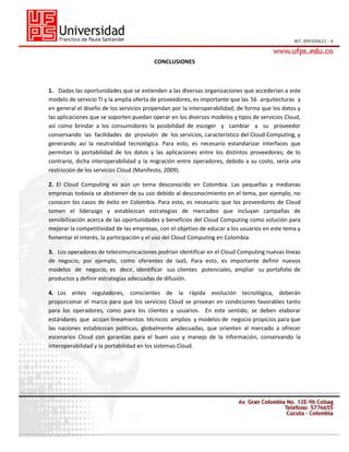 CONCLUSIONES

1. Dadas las oportunidades que se extienden a las diversas organizaciones que accederían a este
modelo de servicio TI y la amplia oferta de proveedores, es importante que las 56 arquitecturas y
en general el diseño de los servicios propendan por la interoperabilidad; de forma que los datos y
las aplicaciones que se soporten puedan operar en los diversos modelos y tipos de servicios Cloud,
así como brindar a los consumidores la posibilidad de escoger y cambiar a su proveedor
conservando las facilidades de provisión de los servicios, característico del Cloud Computing, y
generando así la neutralidad tecnológica. Para esto, es necesario estandarizar interfaces que
permitan la portabilidad de los datos y las aplicaciones entre los distintos proveedores; de lo
contrario, dicha interoperabilidad y la migración entre operadores, debido a su costo, sería una
restricción de los servicios Cloud (Manifesto, 2009).
2. El Cloud Computing es aún un tema desconocido en Colombia. Las pequeñas y medianas
empresas todavía se abstienen de su uso debido al desconocimiento en el tema, por ejemplo, no
conocen los casos de éxito en Colombia. Para esto, es necesario que los proveedores de Cloud
tomen el liderazgo y establezcan estrategias de mercadeo que incluyan campañas de
sensibilización acerca de las oportunidades y beneficios del Cloud Computing como solución para
mejorar la competitividad de las empresas, con el objetivo de educar a los usuarios en este tema y
fomentar el interés, la participación y el uso del Cloud Computing en Colombia.
3. Los operadores de telecomunicaciones podrían identificar en el Cloud Computing nuevas líneas
de negocio, por ejemplo, como oferentes de IaaS. Para esto, es importante definir nuevos
modelos de negocio, es decir, identificar sus clientes potenciales, ampliar su portafolio de
productos y definir estrategias adecuadas de difusión.
4. Los entes reguladores, conscientes de la rápida evolución tecnológica, deberán
proporcionar el marco para que los servicios Cloud se provean en condiciones favorables tanto
para los operadores, como para los clientes y usuarios. En este sentido, se deben elaborar
estándares que acojan lineamientos técnicos amplios y modelos de negocio propicios para que
las naciones establezcan políticas, globalmente adecuadas, que orienten al mercado a ofrecer
escenarios Cloud con garantías para el buen uso y manejo de la información, conservando la
interoperabilidad y la portabilidad en los sistemas Cloud.

 