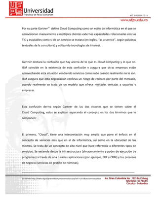 Por su parte Gartner10 define Cloud Computing como un estilo de informática en el que se
aprovisionan masivamente a múltiples clientes externos capacidades relacionadas con las
TIC y escalables como si de un servicio se tratara (en inglés, “as a service”, según palabras
textuales de la consultora) y utilizando tecnologías de internet.

Gartner destaca la confusión que hay acerca de lo que es Cloud Computing y lo que no.
IBM coincide en la existencia de esta confusión y asegura que otras empresas están
aprovechando esta situación vendiendo servicios como nube cuando realmente no lo son.
IBM asegura que esta degradación conlleva un riesgo de rechazo por parte del mercado,
cuando realmente se trata de un modelo que ofrece múltiples ventajas a usuarios y
empresas.

Esta confusión deriva según Gartner de las dos visiones que se tienen sobre el
Cloud Computing, estas se explican separando el concepto en los dos términos que lo
componen:

El primero, “Cloud”, tiene una interpretación muy amplia que pone el énfasis en el
concepto de servicios más que en el de informática, así como en la ubicuidad de los
mismos. Se trata de un concepto de alto nivel que hace referencia a diferentes tipos de
servicios. Se extiende desde la infraestructura (almacenamiento y poder de ejecución de
programas) a través de una o varias aplicaciones (por ejemplo, ERP y CRM) y los procesos
de negocio (servicios de gestión de nóminas).
_________________________________________________________________________
10 Gartner:http://www.idg.es/pcworldtech/mostrarnoticia.asp?id=71975&seccion=actualidad

 