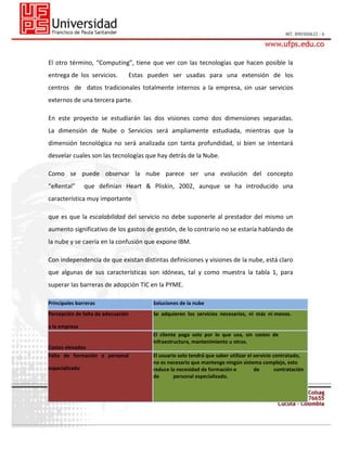 El otro término, “Computing”, tiene que ver con las tecnologías que hacen posible la
entrega de los servicios.

Estas pueden ser usadas para una extensión de los

centros de datos tradicionales totalmente internos a la empresa, sin usar servicios
externos de una tercera parte.
En este proyecto se estudiarán las dos visiones como dos dimensiones separadas.
La dimensión de Nube o Servicios será ampliamente estudiada, mientras que la
dimensión tecnológica no será analizada con tanta profundidad, si bien se intentará
desvelar cuales son las tecnologías que hay detrás de la Nube.
Como se puede observar la nube parece ser una evolución del concepto
“eRental”

que definían Heart & Pliskin, 2002, aunque se ha introducido una

característica muy importante
que es que la escalabilidad del servicio no debe suponerle al prestador del mismo un
aumento significativo de los gastos de gestión, de lo contrario no se estaría hablando de
la nube y se caería en la confusión que expone IBM.
Con independencia de que existan distintas definiciones y visiones de la nube, está claro
que algunas de sus características son idóneas, tal y como muestra la tabla 1, para
superar las barreras de adopción TIC en la PYME.
Principales barreras

Soluciones de la nube

Percepción de falta de adecuación

Se adquieren los servicios necesarios, ni más ni menos.

a la empresa
El cliente paga solo por lo que usa, sin costes de
infraestructura, mantenimiento u otros.
Costes elevados
Falta de formación o personal
especializado

El usuario solo tendrá que saber utilizar el servicio contratado,
no es necesario que mantenga ningún sistema complejo, esto
reduce la necesidad de formación o
de
contratación
de
personal especializado.

 