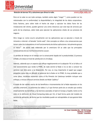 Relación de barreas TIC y soluciones que ofrece la nube.
Pero en la nube no son todo ventajas, también existe algún “riesgo” 11, como pueden ser los
relacionados con la conformidad, la disponibilidad y la integridad de los datos corporativos.
Estos factores, pero sobre todo el hecho de alojar y ejecutar los datos fuera de las
instalaciones del cliente, pueden generar una cierta reticencia usar este tipo de servicios por
parte de las empresas, sobre todo para ejecutar las aplicaciones vitales de sus procesos de
negocio.
Otro riesgo es -como ocurre actualmente con las aplicaciones que se ejecutan a través de
intranets o internet- el llamado “estrés web”. Este concepto se refiere a las consecuencias que
tienen sobre los trabajadores el mal funcionamiento de dichas aplicaciones. Actualmente gracias
al índice12

de estrés web elaborado por la americana CA se sabe que las principales

consecuencias de ese mal funcionamiento causan:
1) pérdida de tiempo en el trabajo con la consecuente bajada de la productividad, 2) provoca
enfado y 3) reduce el nivel de satisfacción en el trabajo.
Además, sabiendo que un aspecto que influye negativamente en la adopción TIC es la falta o el
mal asesoramiento que recibe la PYME, de nada servirá la Nube si no se dan a conocer los
servicios que ésta pone a su disposición. Por eso, es muy importante el papel que juegan
proyectos como éste en difundir el potencial de la Nube en la PYME. Es muy probable que a
corto plazo, iniciativas existentes como el Pla Pimestic de Catalunya también incluyan este
enfoque, o incluso ofrezcan servicios desde una Nube “pública.”
A modo de dar validez acerca de los beneficios e inconvenientes de la Nube expuestos en los
párrafos anteriores, se presentan las tablas 2 y 3 que forman parte de un estudio que analiza
empíricamente los beneficios y las barreras asociadas al SaaS en Europa y España. Como se ha
visto en la definición de Cloud Computing dada por CA, el SaaS forma parte del modelo de
servicio de aplicación, de forma que los resultados puede ser extrapolables al caso general dela
Nube.
___________________________________________________________________________________________________________________

11 CIO: http://www.idg.es/cio/mostrarArticulo.asp?id=192057&seccion
12 CA: http://www.ca.com/es/press/release.aspx?cid=216363

 