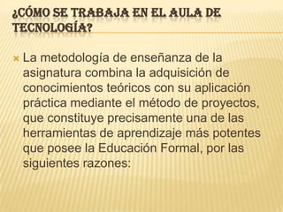 ¿Cómo se trabaja en el aula de Tecnología?La metodología de enseñanza de la asignatura combina la adquisición de conocimientos teóricos con su aplicación práctica mediante el método de proyectos, que constituye precisamente una de las herramientas de aprendizaje más potentes que posee la Educación Formal, por las siguientes razones: 