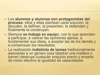 Los alumnos y alumnas son protagonistas del proceso: ellos y ellas plantean cada solución, la discuten, la definen, la presentan, la defienden y finalmente la construyen. Siempre setrabaja en equipo, con lo que aprenden a participar, a valorar las opiniones ajenas, a fundamentar sus ideas, a aceptar las de los demás y a consensuar los resultados. La realización indistintadetareas tradicionalmente asociadas a un género (sea taladrar una madera o barrer) destruye cualquier prejuicio previo y enseña de modo efectivo la igualdad de capacidades. 