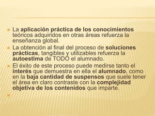 La aplicación práctica de los conocimientos teóricos adquiridos en otras áreas refuerza la enseñanza global. La obtención al final del proceso de soluciones prácticas, tangibles y utilizables refuerza la autoestima de TODO el alumnado. El éxito de este proceso puede medirse tanto el interés que demuestra en ella el alumnado, como en la baja cantidad de suspensos que suele tener el área en claro contraste con la complejidad objetiva de los contenidos que imparte. 