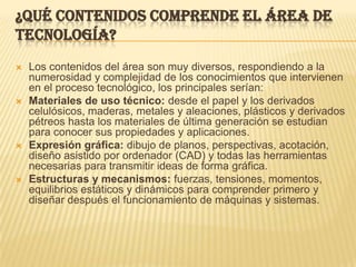 ¿Qué contenidos comprende el Área de Tecnología?Los contenidos del área son muy diversos, respondiendo a la numerosidad y complejidad de los conocimientos que intervienen en el proceso tecnológico, los principales serían: Materiales de uso técnico: desde el papel y los derivados celulósicos, maderas, metales y aleaciones, plásticos y derivados pétreos hasta los materiales de última generación se estudian para conocer sus propiedades y aplicaciones. Expresión gráfica: dibujo de planos, perspectivas, acotación, diseño asistido por ordenador (CAD) y todas las herramientas necesarias para transmitir ideas de forma gráfica. Estructuras y mecanismos: fuerzas, tensiones, momentos, equilibrios estáticos y dinámicos para comprender primero y diseñar después el funcionamiento de máquinas y sistemas. 