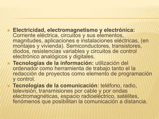 Electricidad, electromagnetismo y electrónica: Corriente eléctrica, circuitos y sus elementos, magnitudes, aplicaciones e instalaciones eléctricas, (en montajes y vivienda). Semiconductores, transistores, diodos, resistencias variables y circuitos de control electrónico analógicos y digitales. Tecnologías de la información: utilización del ordenador como herramienta de trabajo tanto el la redacción de proyectos como elemento de programación y control. Tecnologías de la comunicación: teléfono, radio, televisión, transmisiones por cable y por ondas electromagnéticas, espacio radioeléctrico, satélites, fenómenos que posibilitan la comunicación a distancia. 