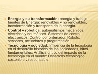 Energía y su transformación: energía y trabajo, fuentes de Energía: renovables y no renovables, transformación y transporte de la energía. Control y robótica: automatismos mecánicos, eléctricos y neumáticos. Sistemas de control electrónicos. Control por ordenador. Robots: sensores, actuadores y programación. Tecnología y sociedad: Influencia de la tecnología en el desarrollo histórico de las sociedades, hitos fundamentales. Análisis crítico del impacto de la tecnología en el mundo: Desarrollo tecnológico sostenible y responsable. 