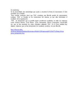 En marketing:
Se ha desarrollado una metodología que ayuda a encontrar la forma de incrementar el valor
percibido por el cliente.
Para resumir, podemos decir que TOC constituye una filosofía gestión de mejoramiento
continuo. TOC se focaliza en las restricciones del sistema, ya que ellas determinan el
resultado de la organización.
TOC ha demostrado que es posible lograr asombrosos resultados en miles de empresas
como General Motors, Ford Motor, Texas Instruments, Harris Corporation, Lucent-Bell,
etc, que ya han mostrado los éxitos obtenidos utilizando TOC. En el Perú, también hay
algunas empresas que ya han demostrado los resultados positivos de esta filosofía.
http://cdiserver.mba-
sil.edu.pe/mbapage/BoletinesElectronicos/Medio%20Empresarial/6%20n57%20may.04/em
presa_teoriarestric.htm
 