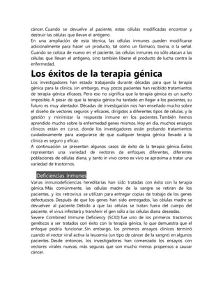 cáncer. Cuando se devuelve al paciente, estas células modificadas encontrar y
destruir las células que llevan el antígeno.
En una ampliación de esta técnica, las células inmunes pueden modificarse
adicionalmente para hacer un producto, tal como un fármaco, toxina, o la señal.
Cuando se coloca de nuevo en el paciente, las células inmunes no sólo atacan a las
células que llevan el antígeno, sino también liberar el producto de lucha contra la
enfermedad.
Los éxitos de la terapia génica
Los investigadores han estado trabajando durante décadas para que la terapia
génica para la clínica, sin embargo, muy pocos pacientes han recibido tratamientos
de terapia génica eficaces. Pero eso no significa que la terapia génica es un sueño
imposible. A pesar de que la terapia génica ha tardado en llegar a los pacientes, su
futuro es muy alentador. Décadas de investigación nos han enseñado mucho sobre
el diseño de vectores seguros y eficaces, dirigidos a diferentes tipos de células, y la
gestión y minimizar la respuesta inmune en los pacientes. También hemos
aprendido mucho sobre la enfermedad genes mismos. Hoy en día, muchos ensayos
clínicos están en curso, donde los investigadores están probando tratamientos
cuidadosamente para asegurarse de que cualquier terapia génica llevado a la
clínica es seguro y eficaz.
A continuación se presentan algunos casos de éxito de la terapia génica. Éxitos
representan una variedad de vectores de enfoques diferentes, diferentes
poblaciones de células diana, y tanto in vivo como ex vivo se aproxima a tratar una
variedad de trastornos.
Deficiencias inmunes
Varias inmunodeficiencias hereditarias han sido tratadas con éxito con la terapia
génica. Más comúnmente, las células madre de la sangre se retiran de los
pacientes, y los retrovirus se utilizan para entregar copias de trabajo de los genes
defectuosos. Después de que los genes han sido entregados, las células madre se
devuelven al paciente. Debido a que las células se tratan fuera del cuerpo del
paciente, el virus infectará y transferir el gen sólo a las células diana deseadas.
Severe Combined Immune Deficiency (SCID) fue uno de los primeros trastornos
genéticos a ser tratados con éxito con la terapia génica, lo que demuestra que el
enfoque podría funcionar. Sin embargo, los primeros ensayos clínicos terminó
cuando el vector viral activa la leucemia (un tipo de cáncer de la sangre) en algunos
pacientes. Desde entonces, los investigadores han comenzado los ensayos con
vectores virales nuevas, más seguras que son mucho menos propensos a causar
cáncer.
 