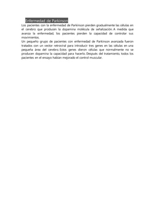 Enfermedad de Parkinson
Los pacientes con la enfermedad de Parkinson pierden gradualmente las células en
el cerebro que producen la dopamina molécula de señalización. A medida que
avanza la enfermedad, los pacientes pierden la capacidad de controlar sus
movimientos.
Un pequeño grupo de pacientes con enfermedad de Parkinson avanzada fueron
tratados con un vector retroviral para introducir tres genes en las células en una
pequeña área del cerebro. Estos genes dieron células que normalmente no se
producen dopamina la capacidad para hacerlo. Después del tratamiento, todos los
pacientes en el ensayo habían mejorado el control muscular.
 