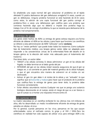 Se añadiendo una copia normal del gen solucionar el problema en el tejido
afectado? O podría deshacerse del gen defectuoso arreglarlo? A veces, cuando un
gen es defectuoso, ninguna proteína funcional se está haciendo de él. En casos
como estos, la adición de una copia funcional del gen podría corregir el
problema. Pero a veces una defectuosos gen codifica para una proteína que
comienza haciendo algo que no debería o impide otra proteína haga su
trabajo. Con el fin de corregir el problema, lo que se necesita para deshacerse de la
proteína mal comportamiento.
La entrega de genes
Los genes están hechos de ADN. La entrega de genes exitosa requiere una forma
eficiente de obtener el ADN en las células y para hacer que funcione. Los científicos
se refieren a esta administración de ADN "vehículos" como vectores.
No hay un "vector perfecto" que puede tratar todos los trastornos. Como cualquier
tipo de tratamiento médico, una terapia génica vector debe ser adaptado para
responder a las características únicas de la enfermedad. Parte del desafío en la
terapia génica es la elección del vector más adecuado para el tratamiento del
trastorno.
Para tener éxito, un vector debe:
 TARGET a las células correctas. Si desea administrar un gen en las células del
hígado, no debe terminar en el dedo gordo del pie.
 INTEGRAR del gen en las células. Usted necesita asegurarse de que el gen se
integra en, o se convierte en parte del material genético de la célula huésped,
o que el gen encuentra otra manera de sobrevivir en el núcleo sin ser
destrozado.
 Activar el gen. Un gen debe ir al núcleo de la célula y ser "activado", lo que
significa que se transcribe y traduce para hacer que el producto de la proteína
que codifica. Para la entrega de genes para tener éxito, la proteína debe
funcionar correctamente.
 Evitar efectos secundarios nocivos. Cualquier vez que se ponga una sustancia
biológica desconocida en el cuerpo, existe el riesgo de que va a ser tóxicos o
que el cuerpo va a montar una respuesta inmune contra él.
Los vectores virales
La madre naturaleza es un científico brillante! En los últimos tres mil millones de
años, ella ha desarrollado un medio increíblemente eficiente de entrega de genes
extraños en células: el virus.
Por lo general, cuando pensamos en los virus, pensamos en los que causan
enfermedades como el resfriado común, la gripe y el VIH / SIDA. Pero los
científicos en realidad han sido capaces de utilizar virus para entregar ADN a las
 