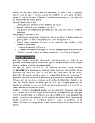 células para la terapia génica. ¿Por qué reinventar la rueda si hay un perfecto
estado fuera de aquí? Si somos capaces de modificar los virus para introducir
genes sin que las personas enfermas, es posible que tengamos un buen conjunto
de herramientas de terapia génica.
Ventajas de vectores virales:
 Son muy buenos en la selección y entrar en las células.
 Algunos de destino tipos específicos de células.
 Ellos pueden ser modificados de manera que no se pueden replicar y destruir
las células.
Desventajas de vectores virales:
 Pueden llevar una cantidad limitada de material genético. Por lo tanto, algunos
genes pueden ser demasiado grande para caber en algunos virus.
 Pueden causar respuestas inmunes en los pacientes, que conduce a dos
problemas potenciales:
 Los pacientes pueden enfermarse.
 El sistema inmune puede bloquear el virus de entregar el gen a las células del
paciente, o puede matar a las células una vez que el gen ha sido entregado.
Vectores no virales
Los virus pueden suministrar eficazmente material genético en células de un
paciente, pero tienen algunas limitaciones. Algunas de estas limitaciones se pueden
superar mediante el uso de vectores no virales.
Un tipo de vector no viral es una molécula de ADN circular llamado
un plásmido. En la naturaleza, las bacterias utilizan plásmidos para transferir genes
compartir con otros. Para que sea más fácil para ellos entrar en las células,
plásmidos de terapia génica a veces se empaquetan dentro de liposomas ","
pequeños paquetes envueltos en membrana que ofrecen sus contenidos mediante
la fusión con las membranas celulares. La desventaja de plásmidos y liposomas es
que son mucho menos eficientes que los virus en conseguir genes en las
células. Las ventajas son que pueden llevar genes más grandes, y la mayoría no
desencadenan una respuesta inmune.
Vectores sintéticos llamados virosomas son esencialmente liposomas cubiertos
con proteínas de superficie virales. Se combinan la capacidad de carga y ventajas
inmunes de plásmidos con la eficiencia y la especificidad de los virus. Las proteínas
virales interactúan con proteínas en la superficie de células diana, ayudando el
fusible virosoma con la membrana celular y vierten su contenido en la
célula. Diferentes tipos de proteínas virales pueden dirigirse a tipos específicos de
células.
 