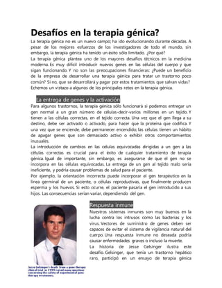 Desafíos en la terapia génica?
La terapia génica no es un nuevo campo; ha ido evolucionando durante décadas. A
pesar de los mejores esfuerzos de los investigadores de todo el mundo, sin
embargo, la terapia génica ha tenido un éxito sólo limitado. ¿Por qué?
La terapia génica plantea uno de los mayores desafíos técnicos en la medicina
moderna. Es muy difícil introducir nuevos genes en las células del cuerpo y que
sigan funcionando. Y no son las preocupaciones financieras: ¿Puede un beneficio
de la empresa de desarrollar una terapia génica para tratar un trastorno poco
común? Si no, que se desarrollará y pagar por estos tratamientos que salvan vidas?
Echemos un vistazo a algunos de los principales retos en la terapia génica.
La entrega de genes y la activación
Para algunos trastornos, la terapia génica sólo funcionará si podemos entregar un
gen normal a un gran número de células-decir-varios millones en un tejido. Y
tienen a las células correctas, en el tejido correcta. Una vez que el gen llega a su
destino, debe ser activado o activado, para hacer que la proteína que codifica. Y
una vez que se enciende, debe permanecer encendido; las células tienen un hábito
de apagar genes que son demasiado activo o exhibir otros comportamientos
inusuales.
La introducción de cambios en las células equivocadas dirigidas a un gen a las
células correctas es crucial para el éxito de cualquier tratamiento de terapia
génica. Igual de importante, sin embargo, es asegurarse de que el gen no se
incorpora en las células equivocadas. La entrega de un gen al tejido malo sería
ineficiente, y podría causar problemas de salud para el paciente.
Por ejemplo, la orientación incorrecta puede incorporar el gen terapéutico en la
línea germinal de un paciente, o células reproductivas, que finalmente producen
esperma y los huevos. Si esto ocurre, el paciente pasaría el gen introducido a sus
hijos. Las consecuencias serían variar, dependiendo del gen.
Respuesta inmune
Nuestros sistemas inmunes son muy buenos en la
lucha contra los intrusos como las bacterias y los
virus. Vectores de suministro de genes deben ser
capaces de evitar el sistema de vigilancia natural del
cuerpo. Una respuesta inmune no deseada podría
causar enfermedades graves o incluso la muerte.
La historia de Jesse Gelsinger ilustra este
desafío. Gelsinger, que tenía un trastorno hepático
raro, participó en un ensayo de terapia génica
 