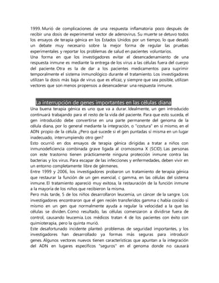 1999. Murió de complicaciones de una respuesta inflamatoria poco después de
recibir una dosis de experimental vector de adenovirus. Su muerte se detuvo todos
los ensayos de terapia génica en los Estados Unidos por un tiempo, lo que desató
un debate muy necesario sobre la mejor forma de regular las pruebas
experimentales y reportar los problemas de salud en pacientes voluntarios.
Una forma en que los investigadores evitar el desencadenamiento de una
respuesta inmune es mediante la entrega de los virus a las células fuera del cuerpo
del paciente. Otra es la de dar a los pacientes medicamentos para suprimir
temporalmente el sistema inmunológico durante el tratamiento. Los investigadores
utilizan la dosis más baja de virus que es eficaz, y siempre que sea posible, utilizan
vectores que son menos propensos a desencadenar una respuesta inmune.
La interrupción de genes importantes en las células diana
Una buena terapia génica es uno que va a durar. Idealmente, un gen introducido
continuará trabajando para el resto de la vida del paciente. Para que esto suceda, el
gen introducido debe convertirse en una parte permanente del genoma de la
célula diana, por lo general mediante la integración, o "costura" en sí mismo, en el
ADN propio de la célula. ¿Pero qué sucede si el gen puntadas sí misma en un lugar
inadecuado, interrumpiendo otro gen?
Esto ocurrió en dos ensayos de terapia génica dirigidas a tratar a niños con
inmunodeficiencia combinada grave ligada al cromosoma X (SCID). Las personas
con este trastorno tienen prácticamente ninguna protección inmune contra las
bacterias y los virus. Para escapar de las infecciones y enfermedades, deben vivir en
un entorno completamente libre de gérmenes.
Entre 1999 y 2006, los investigadores probaron un tratamiento de terapia génica
que restaurar la función de un gen esencial, c gamma, en las células del sistema
inmune. El tratamiento apareció muy exitosa, la restauración de la función inmune
a la mayoría de los niños que recibieron la misma.
Pero más tarde, 5 de los niños desarrollaron leucemia, un cáncer de la sangre. Los
investigadores encontraron que el gen recién transferidos gamma c había cosido sí
mismo en un gen que normalmente ayuda a regular la velocidad a la que las
células se dividen. Como resultado, las células comenzaron a dividirse fuera de
control, causando leucemia. Los médicos tratan 4 de los pacientes con éxito con
quimioterapia, pero la quinta murió.
Este desafortunado incidente planteó problemas de seguridad importantes, y los
investigadores han desarrollado ya formas más seguras para introducir
genes. Algunos vectores nuevos tienen características que apuntan a la integración
del ADN en lugares específicos "seguros" en el genoma donde no causará
 