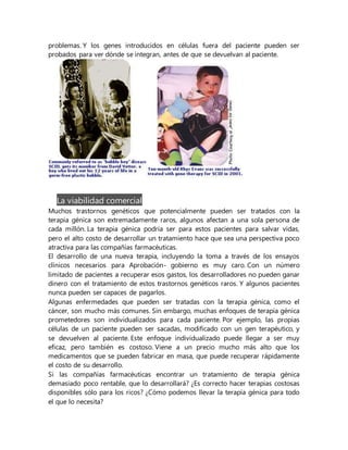 problemas. Y los genes introducidos en células fuera del paciente pueden ser
probados para ver dónde se integran, antes de que se devuelvan al paciente.
La viabilidad comercial
Muchos trastornos genéticos que potencialmente pueden ser tratados con la
terapia génica son extremadamente raros, algunos afectan a una sola persona de
cada millón. La terapia génica podría ser para estos pacientes para salvar vidas,
pero el alto costo de desarrollar un tratamiento hace que sea una perspectiva poco
atractiva para las compañías farmacéuticas.
El desarrollo de una nueva terapia, incluyendo la toma a través de los ensayos
clínicos necesarios para Aprobación- gobierno es muy caro. Con un número
limitado de pacientes a recuperar esos gastos, los desarrolladores no pueden ganar
dinero con el tratamiento de estos trastornos genéticos raros. Y algunos pacientes
nunca pueden ser capaces de pagarlos.
Algunas enfermedades que pueden ser tratadas con la terapia génica, como el
cáncer, son mucho más comunes. Sin embargo, muchas enfoques de terapia génica
prometedores son individualizados para cada paciente. Por ejemplo, las propias
células de un paciente pueden ser sacadas, modificado con un gen terapéutico, y
se devuelven al paciente. Este enfoque individualizado puede llegar a ser muy
eficaz, pero también es costoso. Viene a un precio mucho más alto que los
medicamentos que se pueden fabricar en masa, que puede recuperar rápidamente
el costo de su desarrollo.
Si las compañías farmacéuticas encontrar un tratamiento de terapia génica
demasiado poco rentable, que lo desarrollará? ¿Es correcto hacer terapias costosas
disponibles sólo para los ricos? ¿Cómo podemos llevar la terapia génica para todo
el que lo necesita?
 