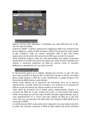 Reparación mutaciones
Algunas técnicas están destinadas a reemplazar una copia defectuosa de un gen
con una copia de trabajo.
El término SMaRT ™ significa "Spliceosome mediada por ARN Trans-empalme."Esta
técnica objetivos y repara el ARN mensajero (ARNm) transcripciones copian desde
el gen mutado. En lugar de intentar reemplazar todo el gen, esta técnica
reparaciones sólo la sección del transcrito de ARNm que contiene la mutación.
Varios diferentes vectores virales han sido desarrollados para reparar mutaciones
directamente en el ADN. Esta técnica de edición gen utiliza enzimas diseñadas para
dirigirse a secuencias específicas de ADN. Las enzimas cortan la secuencia
defectuoso y reemplazarlo con una copia funcional.
El silenciamiento génico
El silenciamiento génico es un método utilizado para convertir un gen "off" para
que ninguna proteína se hace de ella. La silenciación del gen se acerca a la terapia
génica puede dirigirse a ADN de un gen directamente, o pueden dirigirse a los
transcritos de ARNm hechas a partir del gen.
Edición Gene, además de la reparación de mutaciones como se ha descrito
anteriormente, se puede utilizar para introducir una mutación en la secuencia de
ADN de un gen de manera que ninguna proteína se hace de ella.
Triple hélice de formación de la terapia génica oligonucleótido dirigido a la
secuencia de ADN de un gen mutado para evitar su transcripción. Esta técnica
ofrece cortas piezas, de una sola hebra de ADN, llamados oligonucleótidos, que se
unen específicamente en la ranura entre dos cadenas de ADN de un gen. Esta
unión hace que una estructura de triple hélice que bloquea el ADN desde que se
transcribe en ARNm.
La interferencia de ARN se aprovecha de la maquinaria virus que matan natural de
la célula, que reconoce y destruye el ARN de doble cadena. Esta técnica introduce
 