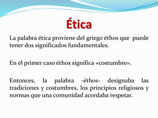 Ética
La palabra ética proviene del griego éthos que puede
tener dos significados fundamentales.
En el primer caso éthos significa «costumbre».
Entonces, la palabra -éthos- designaba las
tradiciones y costumbres, los principios religiosos y
normas que una comunidad acordaba respetar.
 