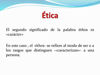 Ética
El segundo significado de la palabra éthos es
«carácter»
En este caso , el -éthos- se refiere al modo de ser o a
los rasgos que distinguen -«caracterizan»- a una
persona.
 