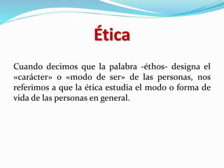 Ética
Cuando decimos que la palabra -éthos- designa el
«carácter» o «modo de ser» de las personas, nos
referimos a que la ética estudia el modo o forma de
vida de las personas en general.
 
