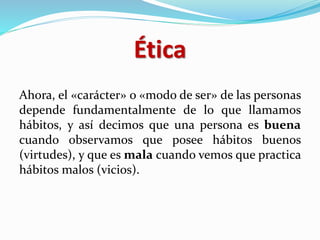 Ética
Ahora, el «carácter» o «modo de ser» de las personas
depende fundamentalmente de lo que llamamos
hábitos, y así decimos que una persona es buena
cuando observamos que posee hábitos buenos
(virtudes), y que es mala cuando vemos que practica
hábitos malos (vicios).
 