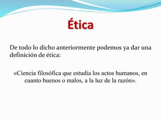 Ética
De todo lo dicho anteriormente podemos ya dar una
definición de ética:
«Ciencia filosófica que estudia los actos humanos, en
cuanto buenos o malos, a la luz de la razón».
 