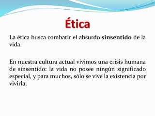 Ética
La ética busca combatir el absurdo sinsentido de la
vida.
En nuestra cultura actual vivimos una crisis humana
de sinsentido: la vida no posee ningún significado
especial, y para muchos, sólo se vive la existencia por
vivirla.
 