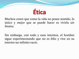 Ética
Muchos creen que como la vida no posee sentido, lo
único y mejor que se puede hacer es vivirla sin
límites.
Sin embargo, con todo y esos intentos, el hombre
sigue experimentando que no es feliz y vive en su
interior un infinito vacío.
 