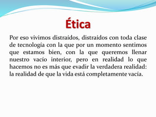 Ética
Por eso vivimos distraídos, distraídos con toda clase
de tecnología con la que por un momento sentimos
que estamos bien, con la que queremos llenar
nuestro vacío interior, pero en realidad lo que
hacemos no es más que evadir la verdadera realidad:
la realidad de que la vida está completamente vacía.
 