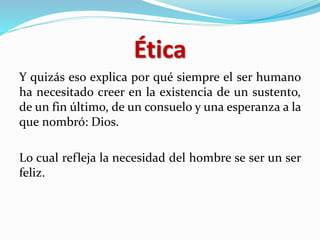 Ética
Y quizás eso explica por qué siempre el ser humano
ha necesitado creer en la existencia de un sustento,
de un fin último, de un consuelo y una esperanza a la
que nombró: Dios.
Lo cual refleja la necesidad del hombre se ser un ser
feliz.
 