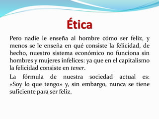 Ética
Pero nadie le enseña al hombre cómo ser feliz, y
menos se le enseña en qué consiste la felicidad, de
hecho, nuestro sistema económico no funciona sin
hombres y mujeres infelices: ya que en el capitalismo
la felicidad consiste en tener.
La fórmula de nuestra sociedad actual es:
«Soy lo que tengo» y, sin embargo, nunca se tiene
suficiente para ser feliz.
 