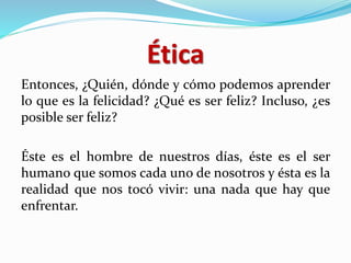 Ética
Entonces, ¿Quién, dónde y cómo podemos aprender
lo que es la felicidad? ¿Qué es ser feliz? Incluso, ¿es
posible ser feliz?
Éste es el hombre de nuestros días, éste es el ser
humano que somos cada uno de nosotros y ésta es la
realidad que nos tocó vivir: una nada que hay que
enfrentar.
 