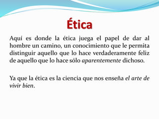 Ética
Aquí es donde la ética juega el papel de dar al
hombre un camino, un conocimiento que le permita
distinguir aquello que lo hace verdaderamente feliz
de aquello que lo hace sólo aparentemente dichoso.
Ya que la ética es la ciencia que nos enseña el arte de
vivir bien.
 