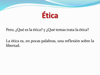 Ética
Pero, ¿Qué es la ética? y ¿Qué temas trata la ética?
La ética es, en pocas palabras, una reflexión sobre la
libertad.
 
