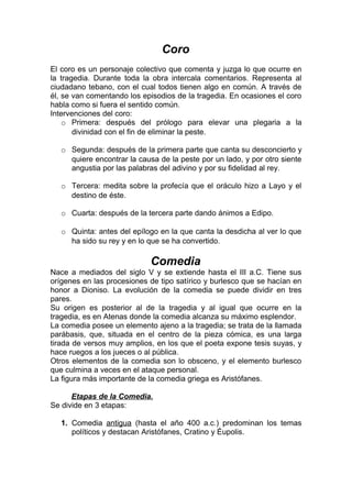 Coro
El coro es un personaje colectivo que comenta y juzga lo que ocurre en
la tragedia. Durante toda la obra intercala comentarios. Representa al
ciudadano tebano, con el cual todos tienen algo en común. A través de
él, se van comentando los episodios de la tragedia. En ocasiones el coro
habla como si fuera el sentido común.
Intervenciones del coro:
    o Primera: después del prólogo para elevar una plegaria a la
       divinidad con el fin de eliminar la peste.

   o Segunda: después de la primera parte que canta su desconcierto y
     quiere encontrar la causa de la peste por un lado, y por otro siente
     angustia por las palabras del adivino y por su fidelidad al rey.

   o Tercera: medita sobre la profecía que el oráculo hizo a Layo y el
     destino de éste.

   o Cuarta: después de la tercera parte dando ánimos a Edipo.

   o Quinta: antes del epílogo en la que canta la desdicha al ver lo que
     ha sido su rey y en lo que se ha convertido.

                             Comedia
Nace a mediados del siglo V y se extiende hasta el III a.C. Tiene sus
orígenes en las procesiones de tipo satírico y burlesco que se hacían en
honor a Dioniso. La evolución de la comedia se puede dividir en tres
pares.
Su origen es posterior al de la tragedia y al igual que ocurre en la
tragedia, es en Atenas donde la comedia alcanza su máximo esplendor.
La comedia posee un elemento ajeno a la tragedia; se trata de la llamada
parábasis, que, situada en el centro de la pieza cómica, es una larga
tirada de versos muy amplios, en los que el poeta expone tesis suyas, y
hace ruegos a los jueces o al pública.
Otros elementos de la comedia son lo obsceno, y el elemento burlesco
que culmina a veces en el ataque personal.
La figura más importante de la comedia griega es Aristófanes.

      Etapas de la Comedia.
Se divide en 3 etapas:

   1. Comedia antigua (hasta el año 400 a.c.) predominan los temas
      políticos y destacan Aristófanes, Cratino y Éupolis.
 