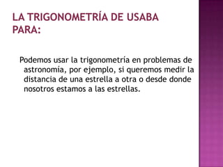Podemos usar la trigonometría en problemas de
 astronomía, por ejemplo, si queremos medir la
 distancia de una estrella a otra o desde donde
 nosotros estamos a las estrellas.
 