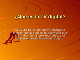 ¿Qué es la TV digital? La TV digital es una nueva técnica de difusión de las señales de televisión que sustituirá, en los próximos años, a la televisión analógica convencional.  