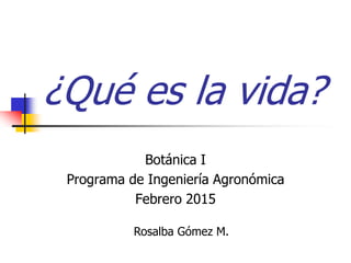 ¿Qué es la vida?
Botánica I
Programa de Ingeniería Agronómica
Febrero 2015
Rosalba Gómez M.
 