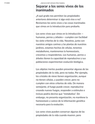 17/1/2020 ¿Qué es la vida? (artículo) | Khan Academy
/
Separar a los seres vivos de los
inanimados
¿A qué grado nos permiten las propiedades
anteriores determinar si algo está vivo o no?
Revisemos los seres vivos y las cosas inanimadas
que vimos en la introducción para probarlo.
Los seres vivos que vimos en la introducción —
humanos, perros y árboles— cumplen con facilidad
los siete criterios de la vida. Nosotros, junto con
nuestros amigos caninos y las plantas de nuestros
jardines, estamos hechos de células, tenemos
metabolismo, mantenemos la homeostasis,
crecemos y respondemos. Los humanos, perros y
árboles enen la capacidad de reproducirse y sus
poblaciones experimentan evolución biológica.
Los objetos inertes pueden presentar algunas de las
propiedades de la vida, pero no todas. Por ejemplo,
los cristales de nieve enen organización, aunque
no enen células, y pueden crecer, pero no
cumplen con otros criterios de vida. De manera
semejante, el fuego puede crecer, reproducirse
creando nuevos fuegos, responder a es mulos e
incluso podría decirse que "metaboliza". Sin
embargo, no presenta organización, no man ene la
homeostasis y carece de la información gené ca
necesaria para la evolución.
Los seres vivos pueden conservar algunas de las
propiedades de la vida cuando mueren, pero
 