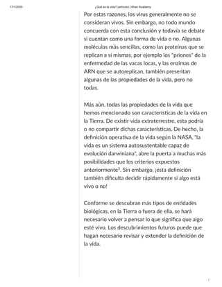 17/1/2020 ¿Qué es la vida? (artículo) | Khan Academy
/
Por estas razones, los virus generalmente no se
consideran vivos. Sin embargo, no todo mundo
concuerda con esta conclusión y todavía se debate
si cuentan como una forma de vida o no. Algunas
moléculas más sencillas, como las proteínas que se
replican a sí mismas, por ejemplo los "priones" de la
enfermedad de las vacas locas, y las enzimas de
ARN que se autoreplican, también presentan
algunas de las propiedades de la vida, pero no
todas.
Más aún, todas las propiedades de la vida que
hemos mencionado son caracterís cas de la vida en
la Tierra. De exis r vida extraterrestre, esta podría
o no compar r dichas caracterís cas. De hecho, la
deﬁnición opera va de la vida según la NASA, "la
vida es un sistema autosustentable capaz de
evolución darwiniana", abre la puerta a muchas más
posibilidades que los criterios expuestos
anteriormente . Sin embargo, ¡esta deﬁnición
también diﬁculta decidir rápidamente si algo está
vivo o no!
Conforme se descubran más pos de en dades
biológicas, en la Tierra o fuera de ella, se hará
necesario volver a pensar lo que signiﬁca que algo
esté vivo. Los descubrimientos futuros puede que
hagan necesario revisar y extender la deﬁnición de
la vida.
3
 