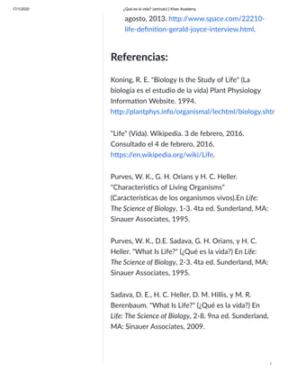 17/1/2020 ¿Qué es la vida? (artículo) | Khan Academy
/
agosto, 2013. h p:/
/www.space.com/22210-
life-deﬁni on-gerald-joyce-interview.html.
Referencias:
Koning, R. E. "Biology Is the Study of Life" (La
biología es el estudio de la vida) Plant Physiology
Informa on Website. 1994.
h p:/
/plantphys.info/organismal/lechtml/biology.shtm
"Life" (Vida). Wikipedia. 3 de febrero, 2016.
Consultado el 4 de febrero, 2016.
h ps:/
/en.wikipedia.org/wiki/Life.
Purves, W. K., G. H. Orians y H. C. Heller.
"Characteris cs of Living Organisms"
(Caracterís cas de los organismos vivos).En Life:
The Science of Biology, 1-3. 4ta ed. Sunderland, MA:
Sinauer Associates, 1995.
Purves, W. K., D.E. Sadava, G. H. Orians, y H. C.
Heller. "What Is Life?" (¿Qué es la vida?) En Life:
The Science of Biology, 2-3. 4ta ed. Sunderland, MA:
Sinauer Associates, 1995.
Sadava, D. E., H. C. Heller, D. M. Hillis, y M. R.
Berenbaum. "What Is Life?" (¿Qué es la vida?) En
Life: The Science of Biology, 2-8. 9na ed. Sunderland,
MA: Sinauer Associates, 2009.
 