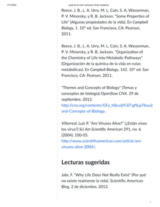 17/1/2020 ¿Qué es la vida? (artículo) | Khan Academy
/
Reece, J. B., L. A. Urry, M. L. Cain, S. A. Wasserman,
P. V. Minorsky, y R. B. Jackson. "Some Proper es of
Life" (Algunas propiedades de la vida). En Campbell
Biology, 1. 10° ed. San Francisco, CA: Pearson,
2011.
Reece, J. B., L. A. Urry, M. L. Cain, S. A. Wasserman,
P. V. Minorsky, y R. B. Jackson. "Organiza on of
the Chemistry of Life into Metabolic Pathways"
(Organización de la química de la vida en rutas
metabólicas). En Campbell Biology, 142. 10° ed. San
Francisco, CA: Pearson, 2011.
"Themes and Concepts of Biology" (Temas y
conceptos de biología) OpenStax CNX. 29 de
sep embre, 2015.
h p:/
/cnx.org/contents/GFy_h8cu@9,87:gNLp76vu@
and-Concepts-of-Biology.
Villarreal, Luis P. "Are Viruses Alive?" (¿Están vivos
los virus?) Sci Am Scien ﬁc American 291, no. 6
(2004): 100-05.
h p:/
/www.scien ﬁcamerican.com/ar cle/are-
viruses-alive-2004/.
Lecturas sugeridas
Jabr, F. "Why Life Does Not Really Exist" (Por qué
no existe realmente la vida). Scien ﬁc American
Blog. 2 de diciembre, 2013.
 