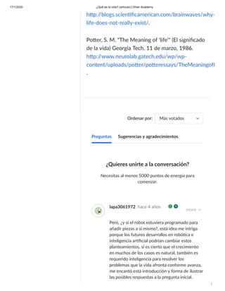17/1/2020 ¿Qué es la vida? (artículo) | Khan Academy
/
h p:/
/blogs.scien ﬁcamerican.com/brainwaves/why-
life-does-not-really-exist/.
Po er, S. M. "The Meaning of 'life'" (El signiﬁcado
de la vida) Georgia Tech. 11 de marzo, 1986.
h p:/
/www.neurolab.gatech.edu/wp/wp-
content/uploads/po er/po eressays/TheMeaningofL
.
Ordenar por: Más votados
¿Quieres unirte a la conversación?
Necesitas al menos 5000 puntos de energía para
comenzar.
lapa3061972 hace 4 años
more
Pero, ¿y si el robot estuviera programado para
añadir piezas a si mismo?, está idea me intriga
porque los futuros desarrollos en robó ca e
inteligencia ar ﬁcial podrían cambiar estos
planteamientos, si es cierto que el crecimiento
en muchos de los casos es natural, también es
requerido inteligencia para resolver los
problemas que la vida afronta conforme avanza,
me encantó está introducción y forma de ilustrar
las posibles respuestas a la pregunta inicial.
Preguntas Sugerencias y agradecimientos
 