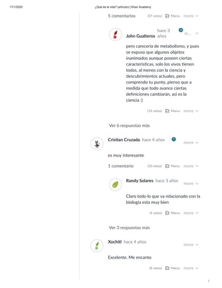 17/1/2020 ¿Qué es la vida? (artículo) | Khan Academy
/
Ver 6 respuestas más
5 comentarios (37 votos) Marca more
John Gualteros
hace 3
años
m…
pero carecería de metabolismo, y pues
se expuso que algunos objetos
inanimados aunque poseen ciertas
caracterís cas, solo los vivos enen
todas, al menos con la ciencia y
descubrimientos actuales, pero
comprendo tu punto, pienso que a
medida que todo avance ciertas
deﬁniciones cambiarán, asì es la
ciencia :)
(14 votos) Marca more
Ver 3 respuestas más
Cris an Cruzada hace 4 años
more
es muy interesante
1 comentario (10 votos) Marca more
Randy Solares hace 3 años
more
Claro todo lo que va relacionado con la
biologia esta muy bien
(4 votos) Marca more
Xochitl hace 4 años
more
Excelente. Me encanto
(8 votos) Marca more
 