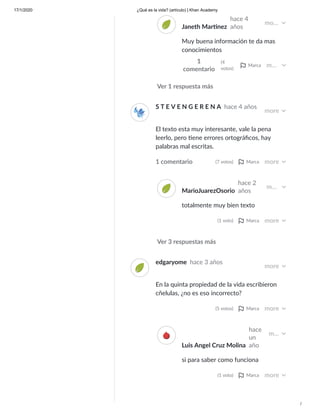 17/1/2020 ¿Qué es la vida? (artículo) | Khan Academy
/
Ver 1 respuesta más
Janeth Mar nez
hace 4
años
mo…
Muy buena información te da mas
conocimientos
1
comentario
(4
votos)
Marca m…
Ver 3 respuestas más
S T E V E N G E R E N A hace 4 años
more
El texto esta muy interesante, vale la pena
leerlo, pero ene errores ortográﬁcos, hay
palabras mal escritas.
1 comentario (7 votos) Marca more
MarioJuarezOsorio
hace 2
años
m…
totalmente muy bien texto
(1 voto) Marca more
edgaryome hace 3 años
more
En la quinta propiedad de la vida escribieron
cñelulas, ¿no es eso incorrecto?
(5 votos) Marca more
Luis Angel Cruz Molina
hace
un
año
m…
si para saber como funciona
(1 voto) Marca more
 